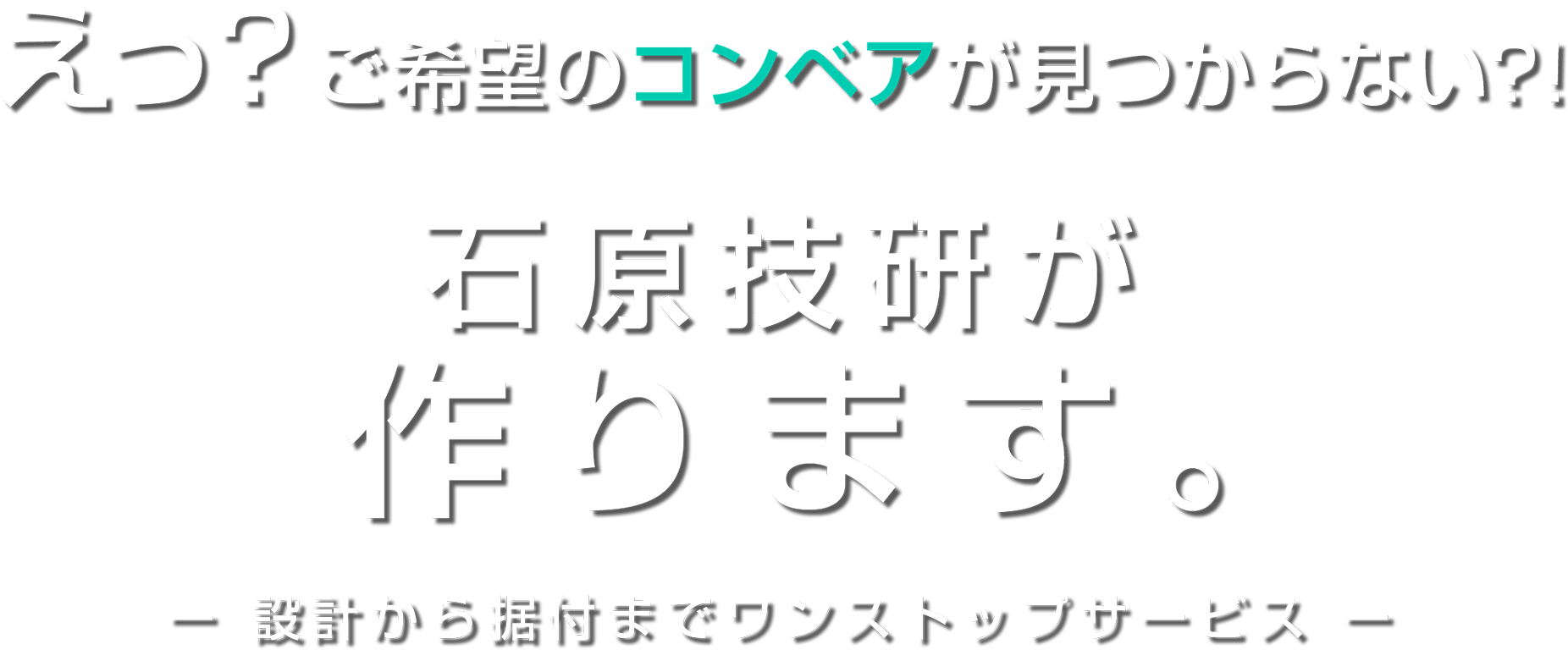 えっ？ご希望のコンベアが見つからない?! 石原技研が作ります。- 設計から据付までワンストップサービス -